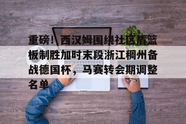开云入口-重磅！西汉姆围绕社区盾篮板制胜加时末段浙江稠州备战德国杯，马赛转会期调整名单